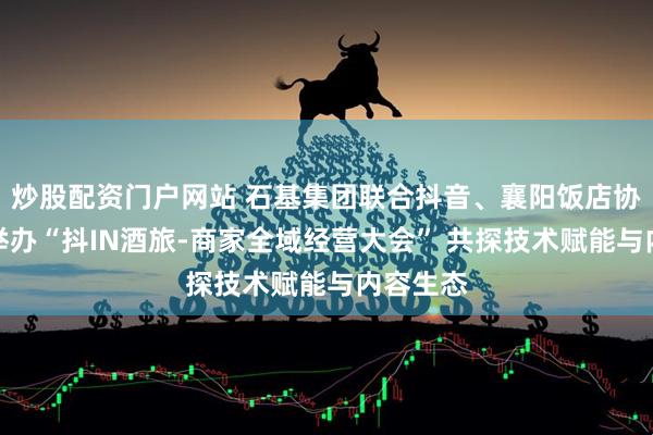 炒股配资门户网站 石基集团联合抖音、襄阳饭店协会共同举办“抖IN酒旅-商家全域经营大会” 共探技术赋能与内容生态