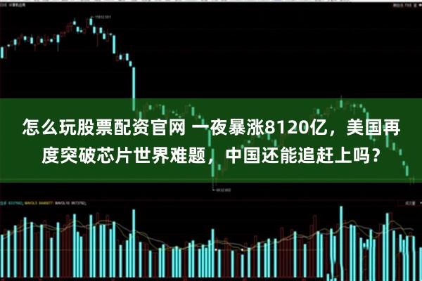 怎么玩股票配资官网 一夜暴涨8120亿,美国再度突破芯片世界难题,中国还能追赶上吗?