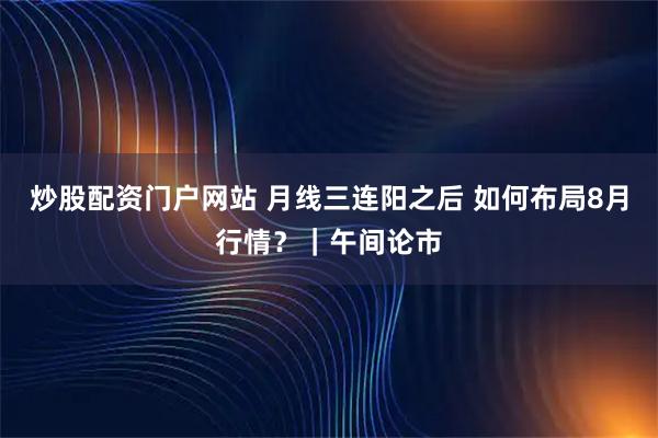 炒股配资门户网站 月线三连阳之后 如何布局8月行情?|午间论市
