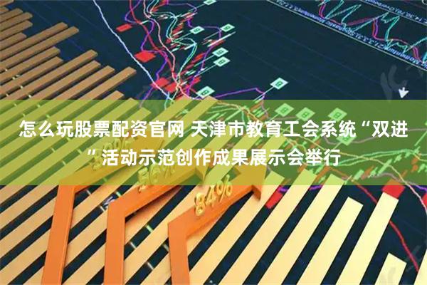 怎么玩股票配资官网 天津市教育工会系统“双进”活动示范创作成果展示会举行