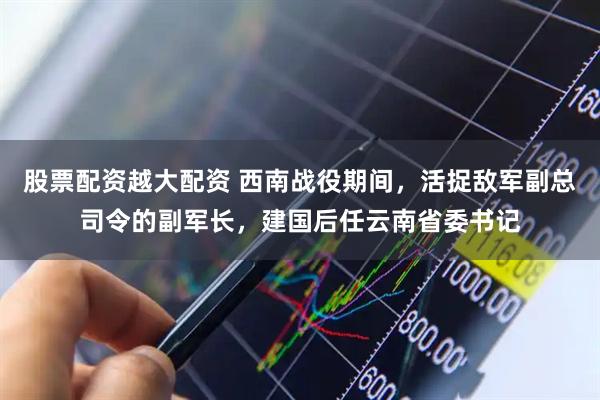股票配资越大配资 西南战役期间,活捉敌军副总司令的副军长,建国后任云南省委书记