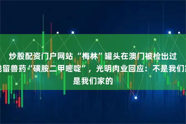 炒股配资门户网站 “梅林”罐头在澳门被检出过量残留兽药“磺胺二甲嘧啶”，光明肉业回应：不是我们家的