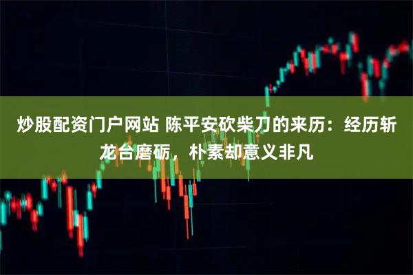 炒股配资门户网站 陈平安砍柴刀的来历：经历斩龙台磨砺，朴素却意义非凡
