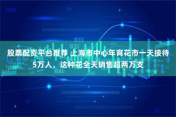 股票配资平台推荐 上海市中心年宵花市一天接待5万人，这种花全天销售超两万支