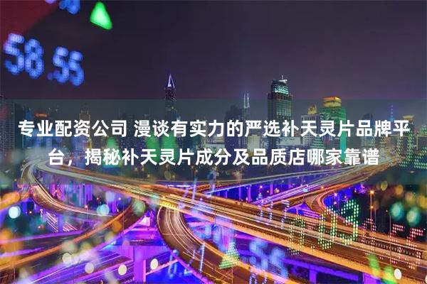 专业配资公司 漫谈有实力的严选补天灵片品牌平台，揭秘补天灵片成分及品质店哪家靠谱