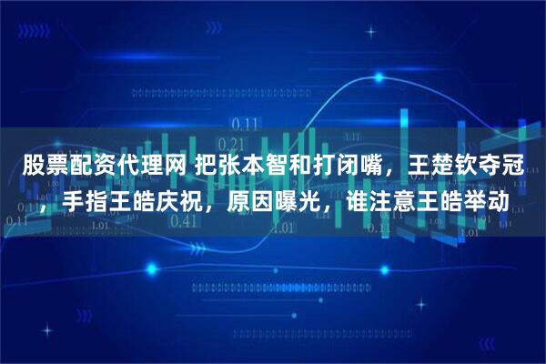 股票配资代理网 把张本智和打闭嘴，王楚钦夺冠，手指王皓庆祝，原因曝光，谁注意王皓举动