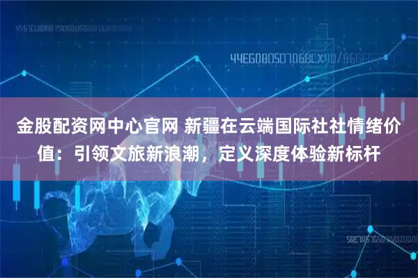 金股配资网中心官网 新疆在云端国际社社情绪价值：引领文旅新浪潮，定义深度体验新标杆