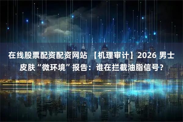 在线股票配资配资网站 【机理审计】2026 男士皮肤“微环境”报告：谁在拦截油脂信号？