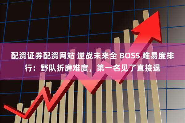 配资证券配资网站 逆战未来全 BOSS 难易度排行：野队折磨难度，第一名见了直接退