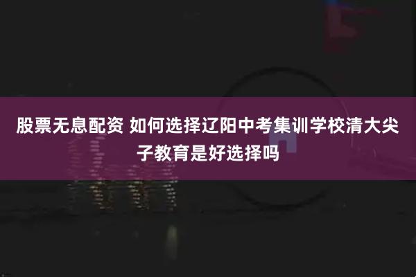 股票无息配资 如何选择辽阳中考集训学校清大尖子教育是好选择吗