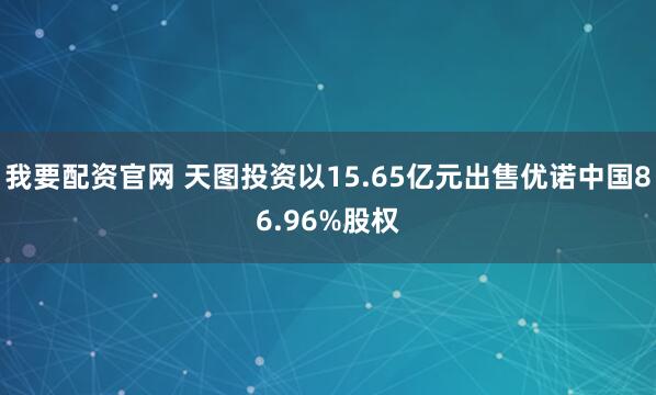 我要配资官网 天图投资以15.65亿元出售优诺中国86.96%股权