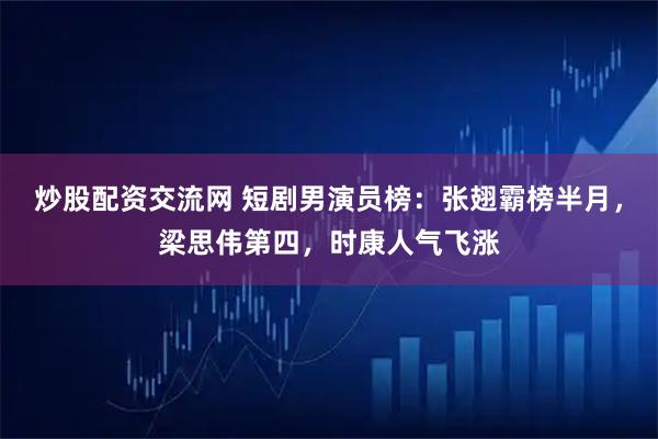 炒股配资交流网 短剧男演员榜：张翅霸榜半月，梁思伟第四，时康人气飞涨