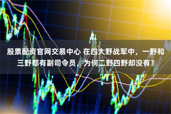 股票配资官网交易中心 在四大野战军中，一野和三野都有副司令员，为何二野四野却没有？