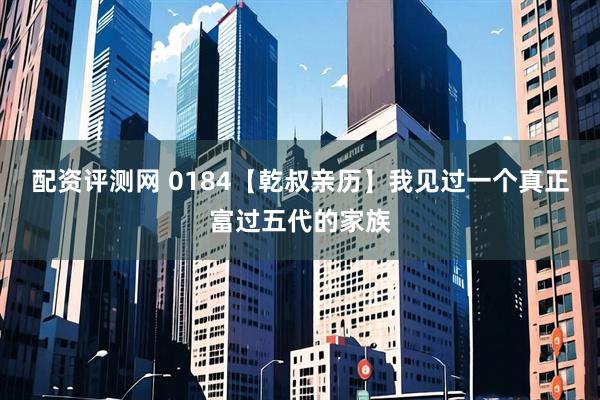 配资评测网 0184【乾叔亲历】我见过一个真正富过五代的家族