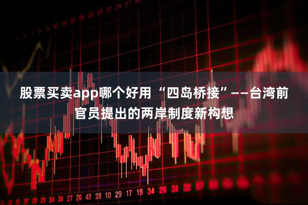 股票买卖app哪个好用 “四岛桥接”——台湾前官员提出的两岸制度新构想
