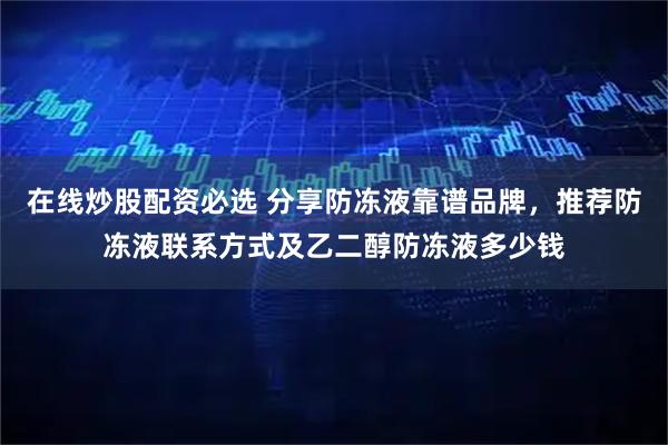 在线炒股配资必选 分享防冻液靠谱品牌，推荐防冻液联系方式及乙二醇防冻液多少钱
