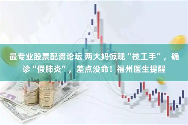 最专业股票配资论坛 两大妈惊现“技工手”，确诊“假肺炎”，差点没命！福州医生提醒