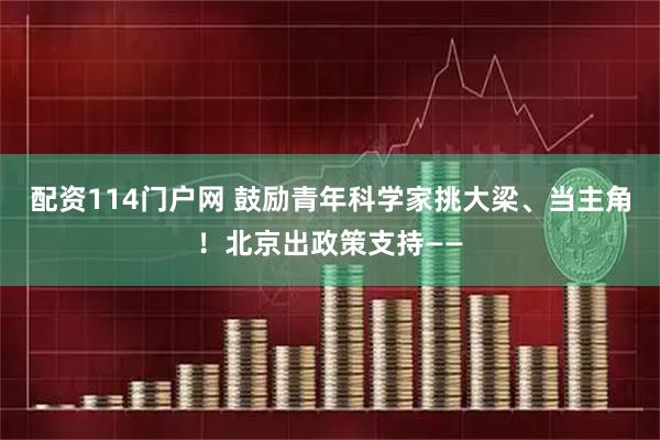 配资114门户网 鼓励青年科学家挑大梁、当主角！北京出政策支持——