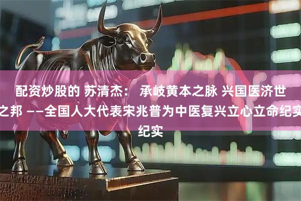 配资炒股的 苏清杰： 承岐黄本之脉 兴国医济世之邦 ——全国人大代表宋兆普为中医复兴立心立命纪实