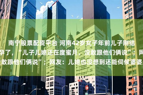 南宁股票配资平台 河南42岁女子年前儿子刚结婚，年后就发现自己怀孕了，“儿子儿媳还在度蜜月，没敢跟他们俩说”；网友：儿媳也没想到还能伺候婆婆坐月子