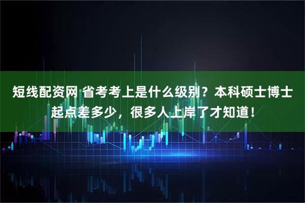 短线配资网 省考考上是什么级别？本科硕士博士起点差多少，很多人上岸了才知道！