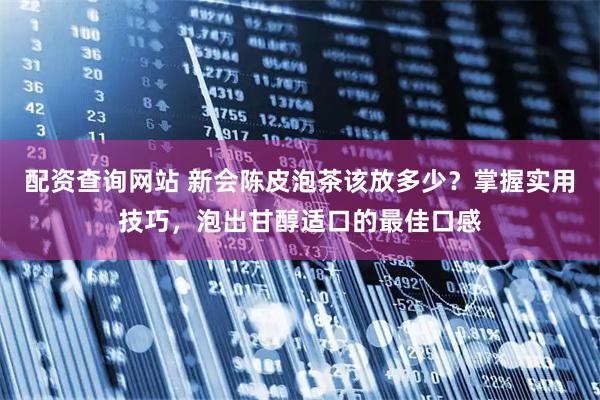 配资查询网站 新会陈皮泡茶该放多少？掌握实用技巧，泡出甘醇适口的最佳口感