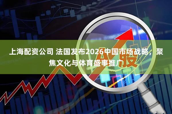 上海配资公司 法国发布2026中国市场战略,聚焦文化与体育盛事推广