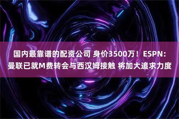 国内最靠谱的配资公司 身价3500万！ESPN：曼联已就M费转会与西汉姆接触 将加大追求力度