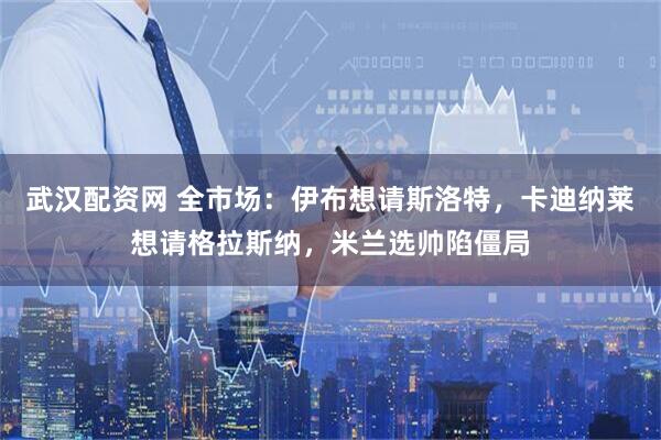 武汉配资网 全市场：伊布想请斯洛特，卡迪纳莱想请格拉斯纳，米兰选帅陷僵局