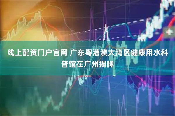 线上配资门户官网 广东粤港澳大湾区健康用水科普馆在广州揭牌