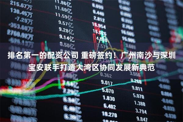 排名第一的配资公司 重磅签约！广州南沙与深圳宝安联手打造大湾区协同发展新典范