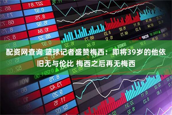 配资网查询 篮球记者盛赞梅西：即将39岁的他依旧无与伦比 梅西之后再无梅西