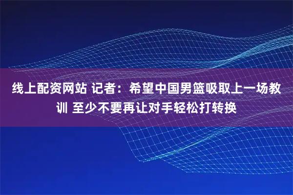 线上配资网站 记者：希望中国男篮吸取上一场教训 至少不要再让对手轻松打转换