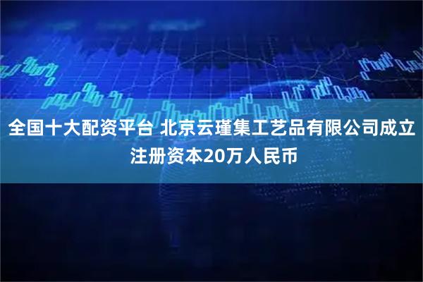 全国十大配资平台 北京云瑾集工艺品有限公司成立 注册资本20万人民币