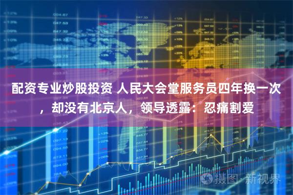 配资专业炒股投资 人民大会堂服务员四年换一次,却没有北京人,领导透露:忍痛割爱