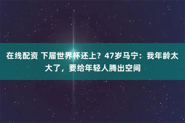 在线配资 下届世界杯还上？47岁马宁：我年龄太大了，要给年轻人腾出空间