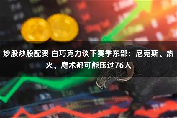 炒股炒股配资 白巧克力谈下赛季东部：尼克斯、热火、魔术都可能压过76人