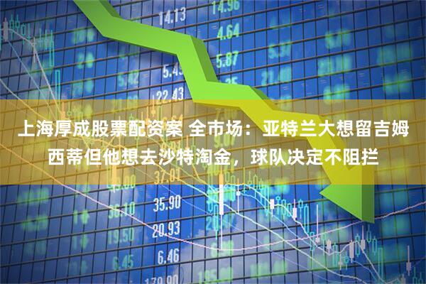 上海厚成股票配资案 全市场：亚特兰大想留吉姆西蒂但他想去沙特淘金，球队决定不阻拦